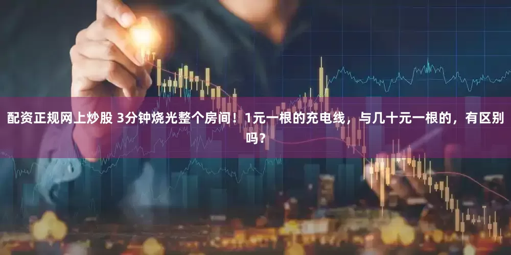 配资正规网上炒股 3分钟烧光整个房间!1元一根的充电线,与几十元一根的,有区别吗?