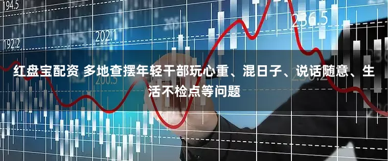 红盘宝配资 多地查摆年轻干部玩心重、混日子、说话随意、生活不检点等问题