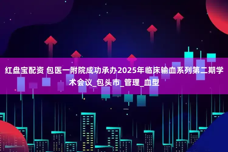 红盘宝配资 包医一附院成功承办2025年临床输血系列第二期学术会议_包头市_管理_血型