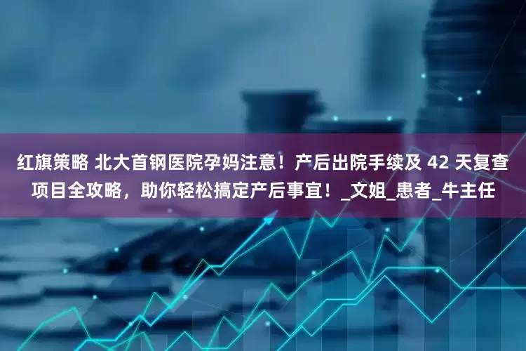 红旗策略 北大首钢医院孕妈注意！产后出院手续及 42 天复查项目全攻略，助你轻松搞定产后事宜！_文姐_患者_牛主任