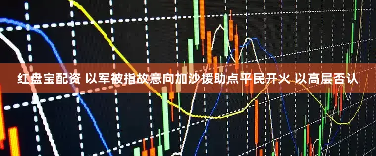 红盘宝配资 以军被指故意向加沙援助点平民开火 以高层否认