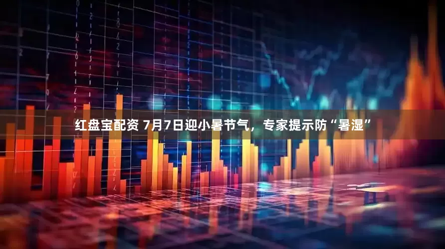 红盘宝配资 7月7日迎小暑节气，专家提示防“暑湿”