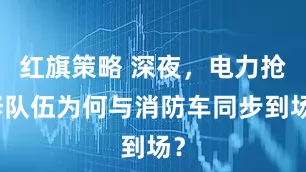红旗策略 深夜，电力抢修队伍为何与消防车同步到场？