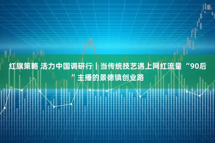 红旗策略 活力中国调研行｜当传统技艺遇上网红流量 “90后”主播的景德镇创业路