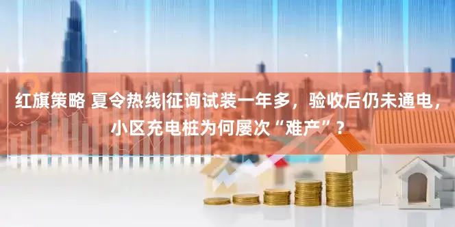 红旗策略 夏令热线|征询试装一年多，验收后仍未通电，小区充电桩为何屡次“难产”？