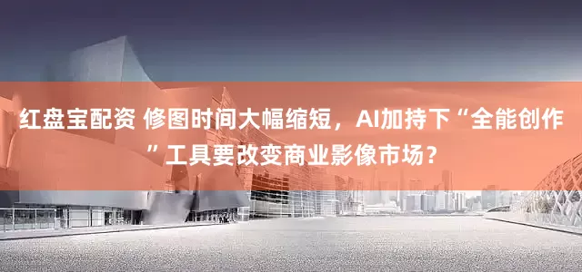 红盘宝配资 修图时间大幅缩短,AI加持下“全能创作”工具要改变商业影像市场?