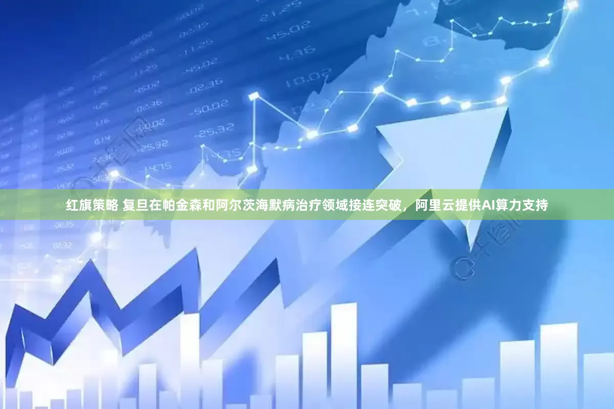 红旗策略 复旦在帕金森和阿尔茨海默病治疗领域接连突破，阿里云提供AI算力支持