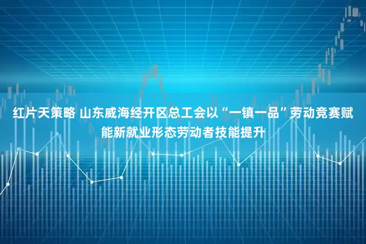 红片天策略 山东威海经开区总工会以“一镇一品”劳动竞赛赋能新就业形态劳动者技能提升