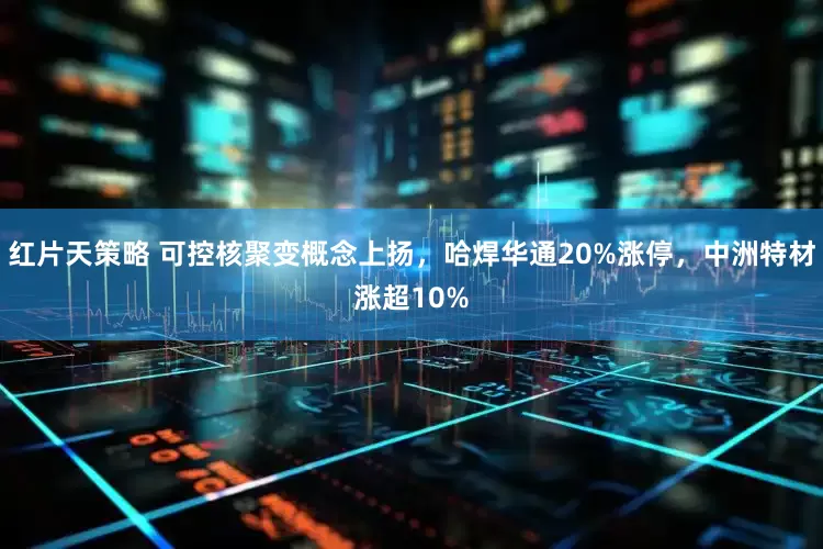 红片天策略 可控核聚变概念上扬，哈焊华通20%涨停，中洲特材涨超10%