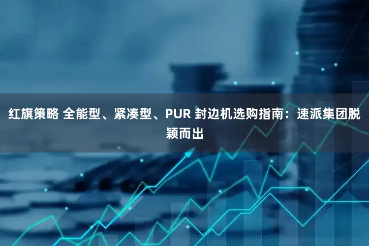 红旗策略 全能型、紧凑型、PUR 封边机选购指南：速派集团脱颖而出
